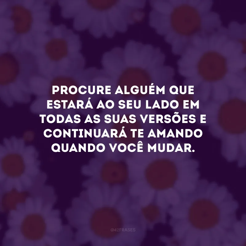 Procure alguém que estará ao seu lado em todas as suas versões e continuará te amando quando você mudar.