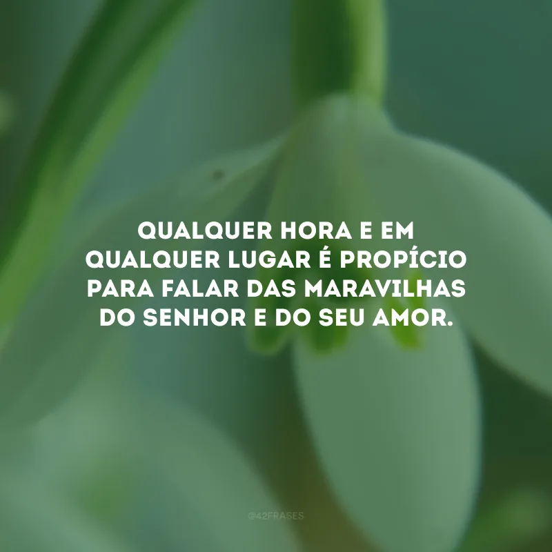 Qualquer hora e em qualquer lugar é propício para falar das maravilhas do Senhor e do Seu amor.