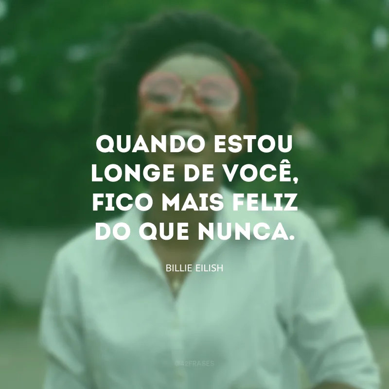 Quando estou longe de você, fico mais feliz do que nunca.
