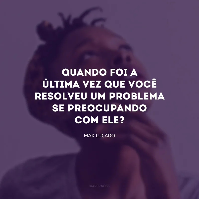 Quando foi a última vez que você resolveu um problema se preocupando com ele?