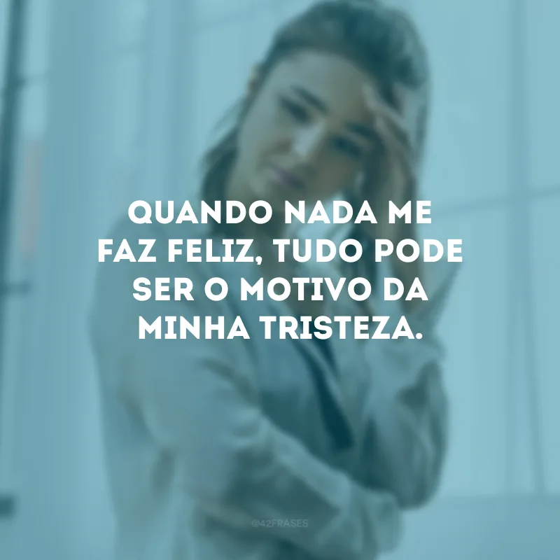 Quando nada me faz feliz, tudo pode ser o motivo da minha tristeza.