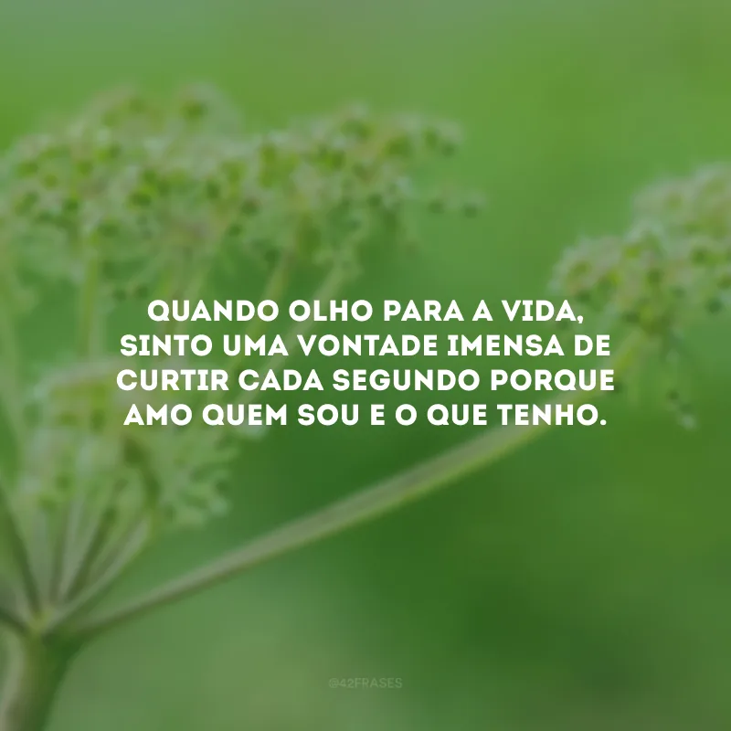Quando olho para a vida, sinto uma vontade imensa de curtir cada segundo porque amo quem sou e o que tenho.