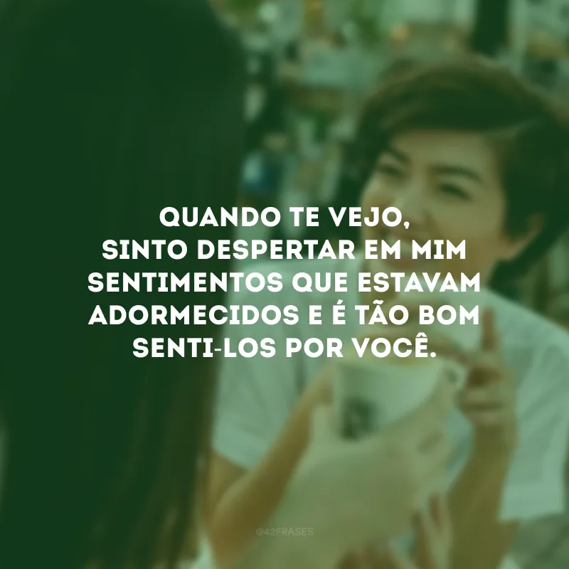 Quando te vejo, sinto despertar em mim sentimentos que estavam adormecidos e é tão bom senti-los por você.