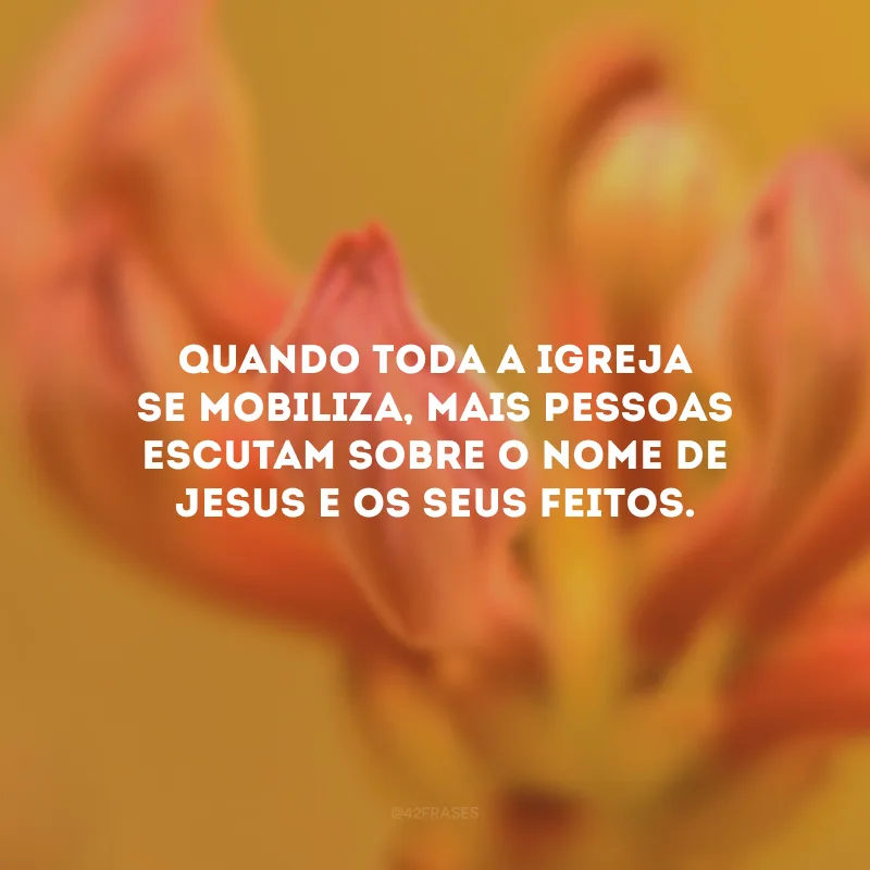 Quando toda a igreja se mobiliza, mais pessoas escutam sobre o nome de Jesus e os Seus feitos.