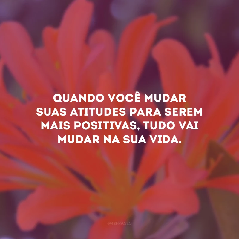 Quando você mudar suas atitudes para serem mais positivas, tudo vai mudar na sua vida.