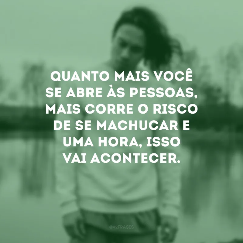 Quanto mais você se abre às pessoas, mais corre o risco de se machucar e uma hora, isso vai acontecer.