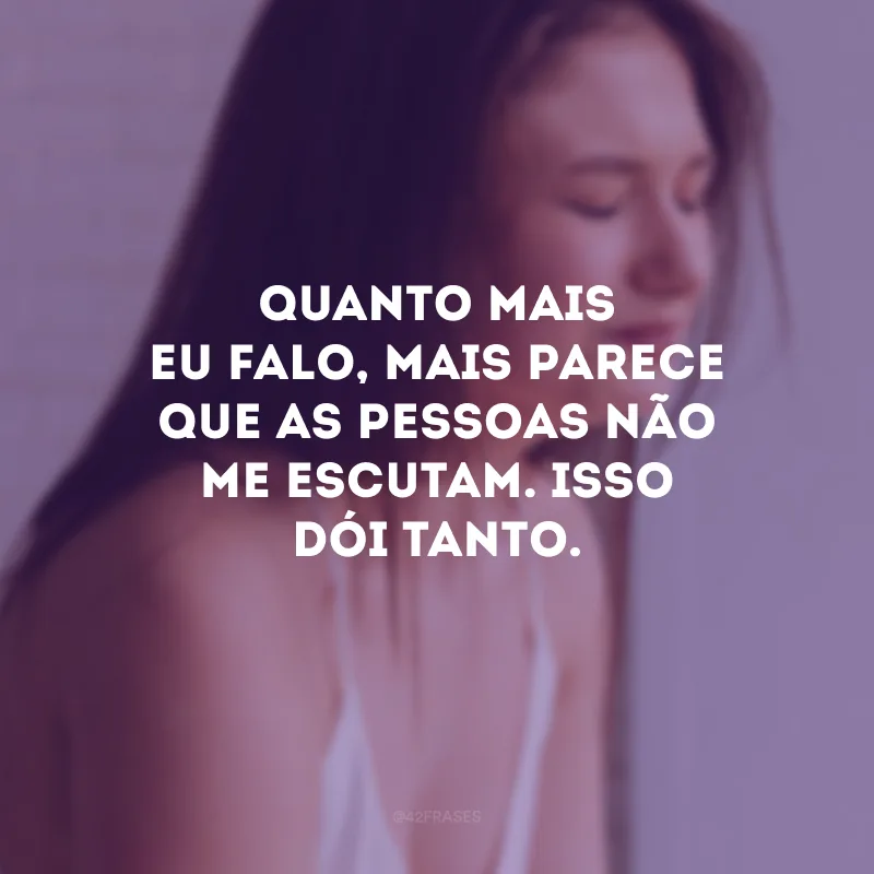 Quanto mais eu falo, mais parece que as pessoas não me escutam. Isso dói tanto.