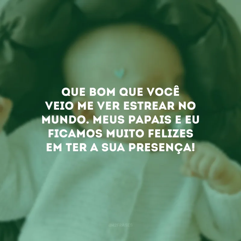 Que bom que você veio me ver estrear no mundo. Meus papais e eu ficamos muito felizes em ter a sua presença! 
