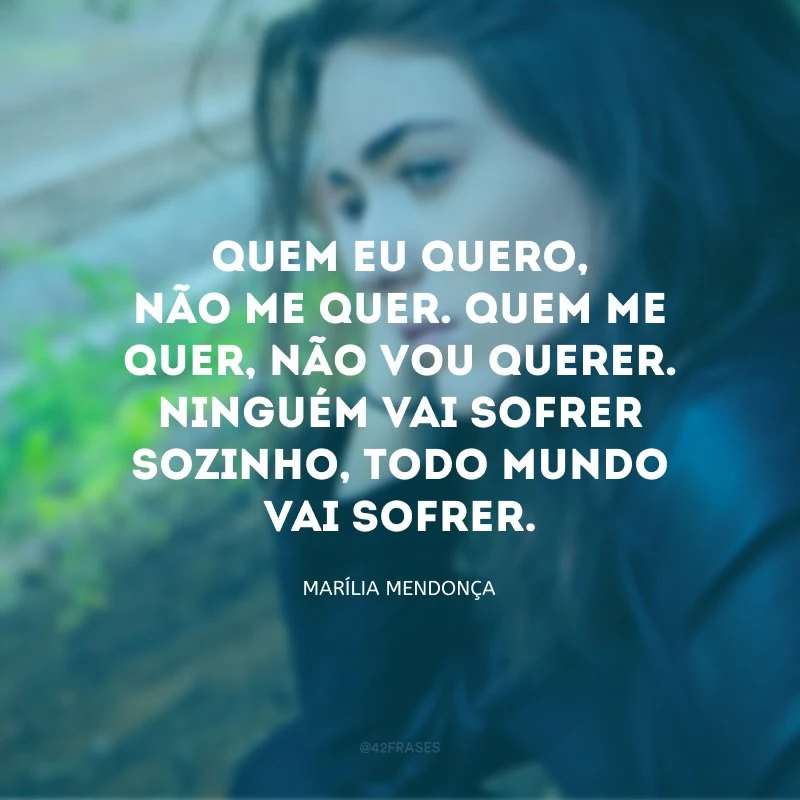 Quem eu quero, não me quer. Quem me quer, não vou querer. Ninguém vai sofrer sozinho, todo mundo vai sofrer.