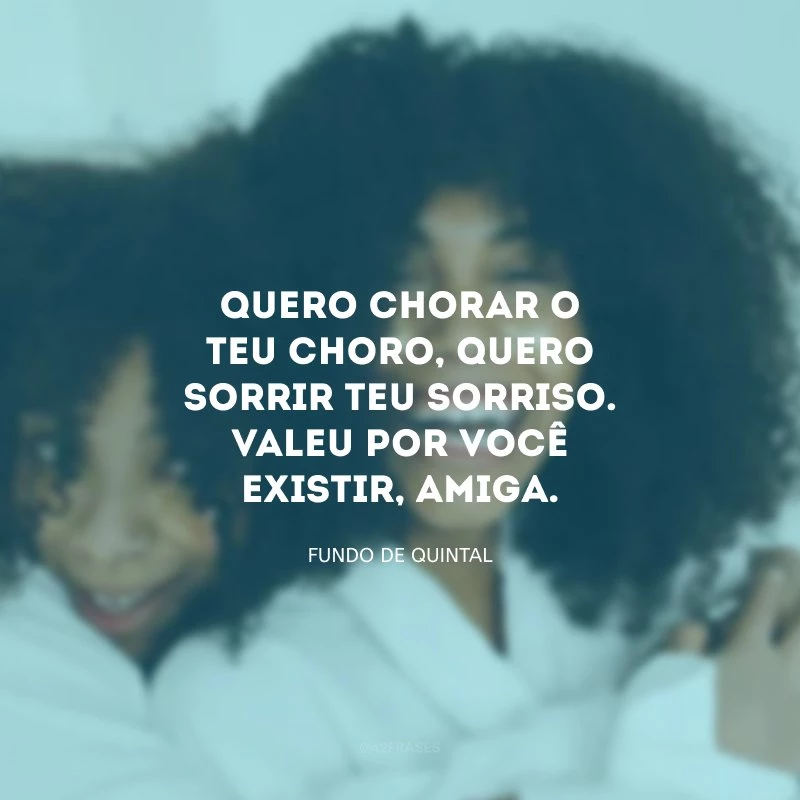 Quero chorar o teu choro, quero sorrir teu sorriso. Valeu por você existir, amiga.