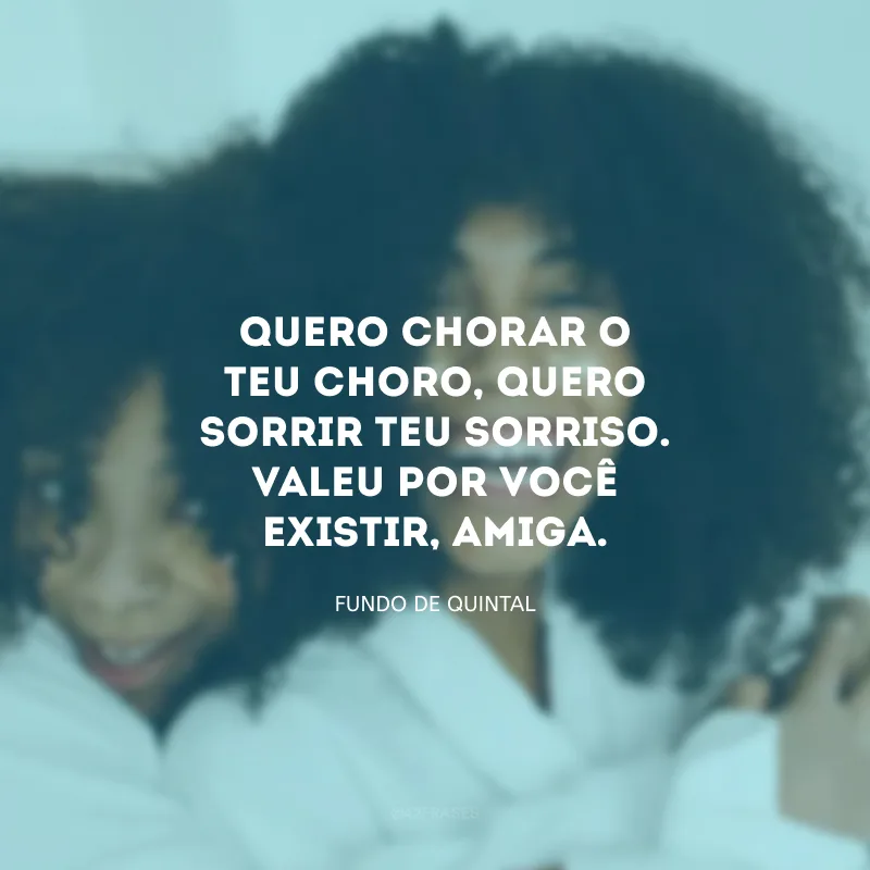 Quero chorar o teu choro, quero sorrir teu sorriso. Valeu por você existir, amiga.