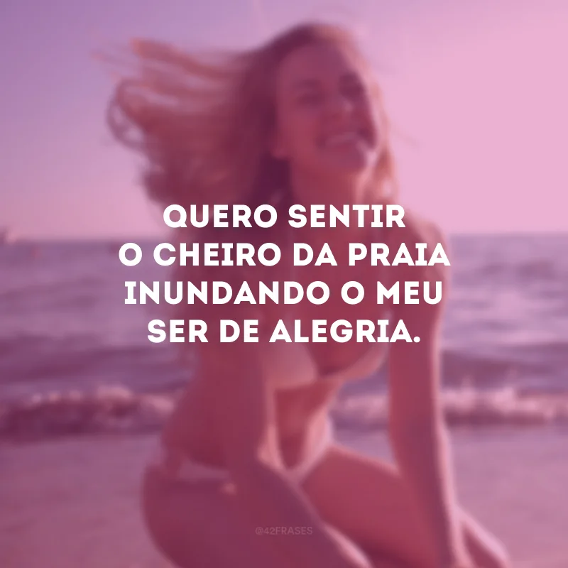Quero sentir o cheiro da praia inundando o meu ser de alegria.