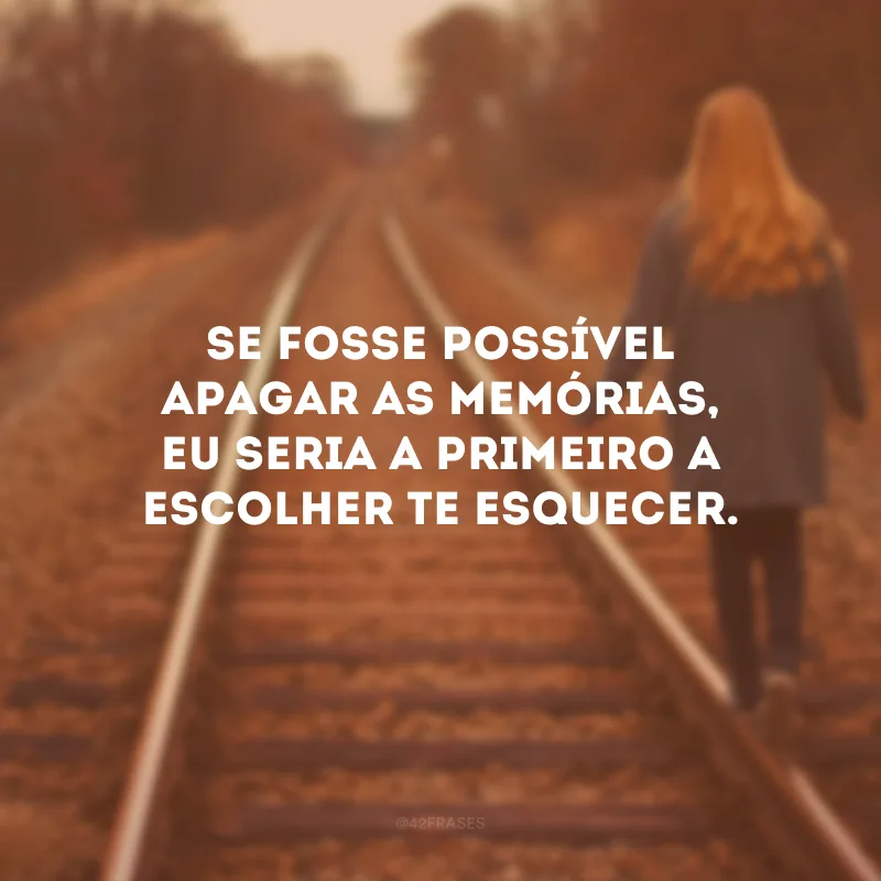 Se fosse possível apagar as memórias, eu seria a primeiro a escolher te esquecer.