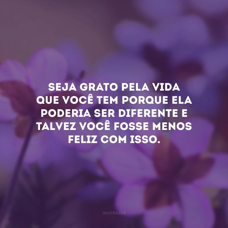 Seja grato pela vida que você tem porque ela poderia ser diferente e talvez você fosse menos feliz com isso.