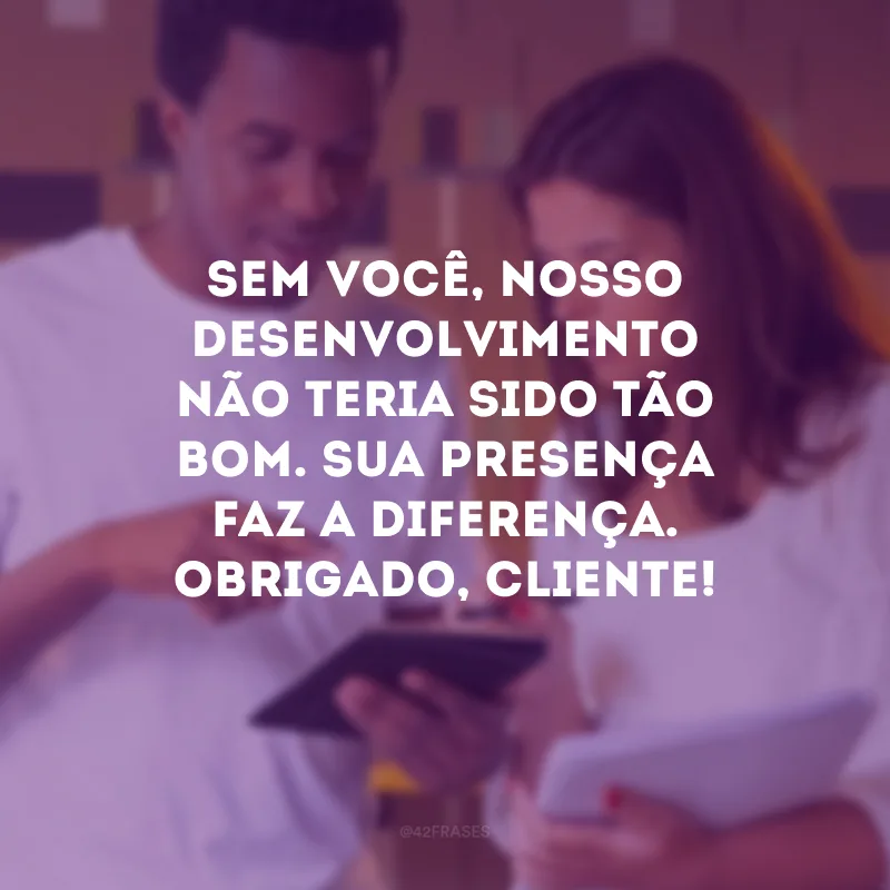 Sem você, nosso desenvolvimento não teria sido tão bom. Sua presença faz a diferença. Obrigado, cliente! 