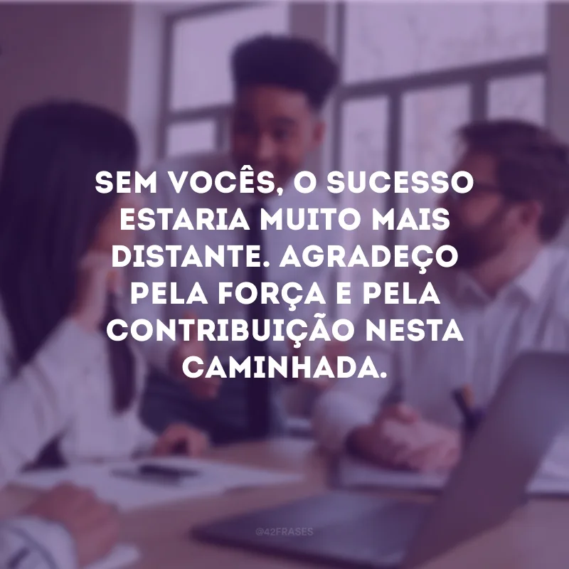 Sem vocês, o sucesso estaria muito mais distante. Agradeço pela força e pela contribuição nesta caminhada.