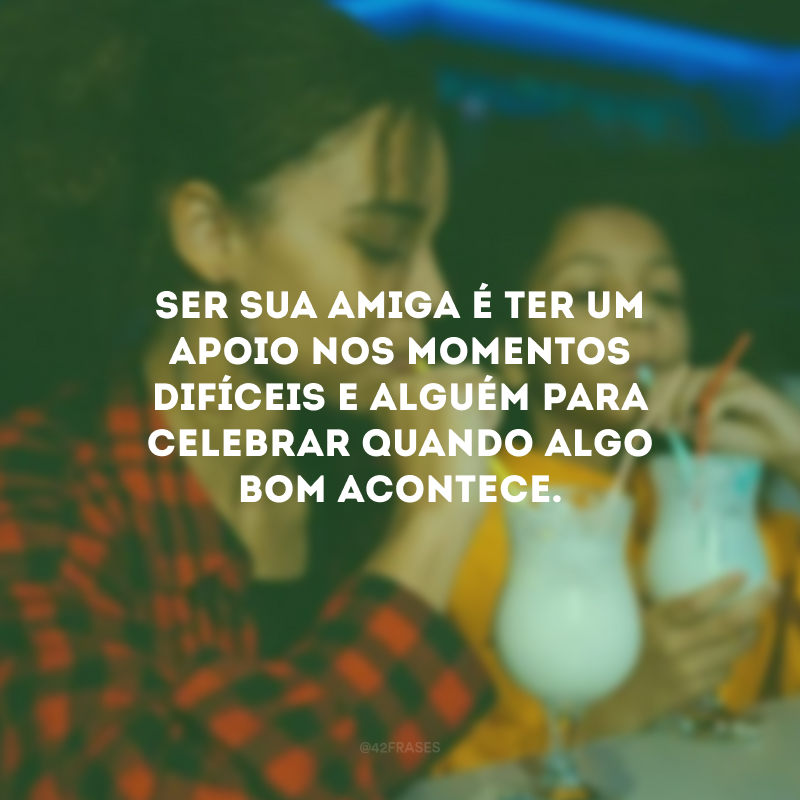Ser sua amiga é ter um apoio nos momentos difíceis e alguém para celebrar quando algo bom acontece.