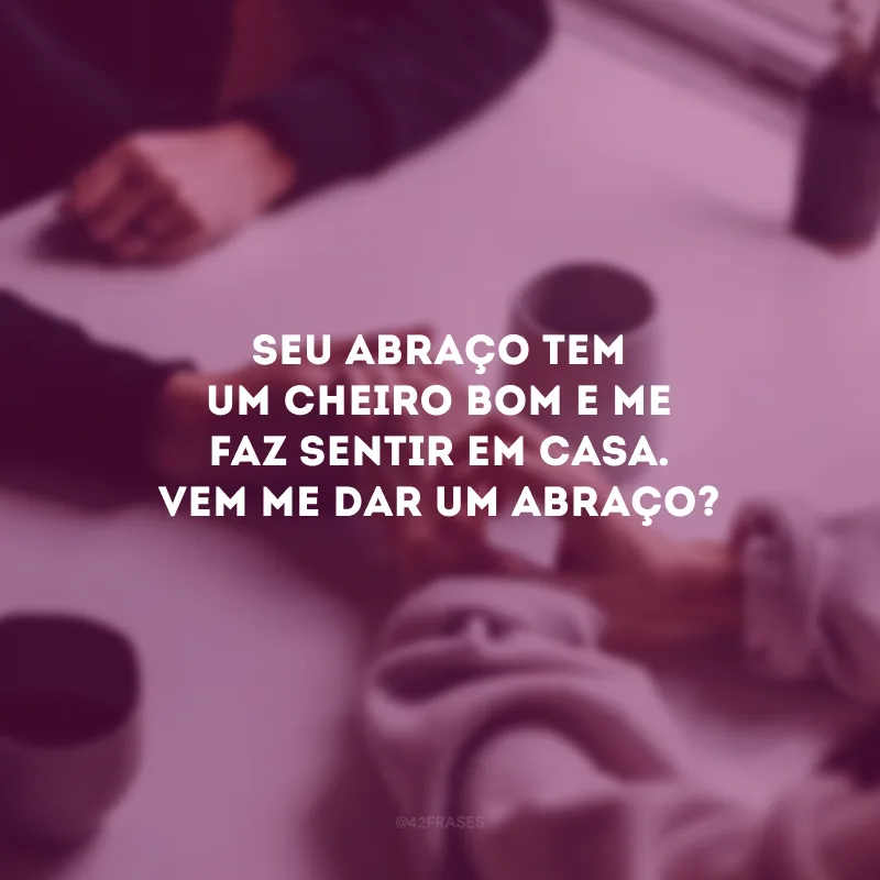 Seu abraço tem um cheiro bom e me faz sentir em casa. Vem me dar um abraço?