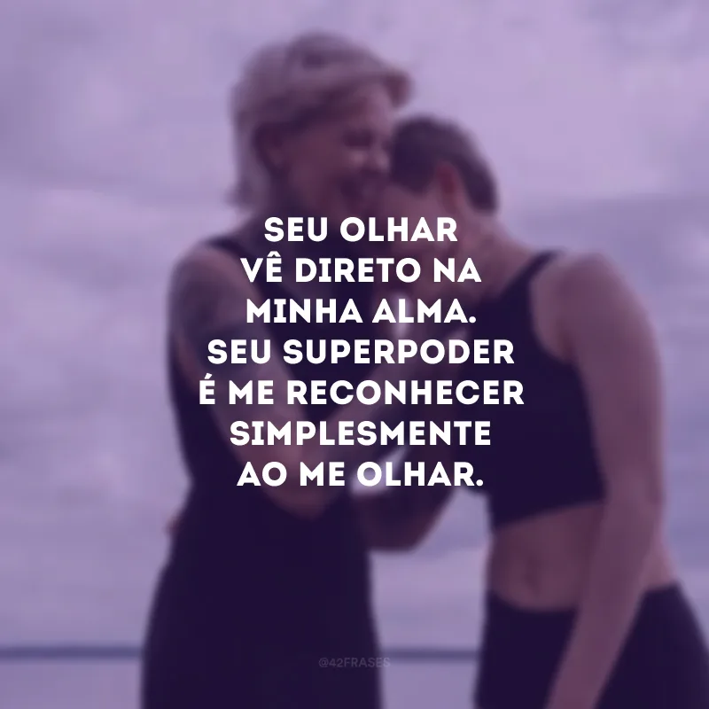 Seu olhar vê direto na minha alma. Seu superpoder é me reconhecer simplesmente ao me olhar.