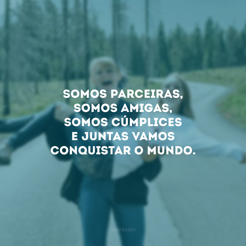 Somos parceiras, somos amigas, somos cúmplices e juntas vamos conquistar o mundo.