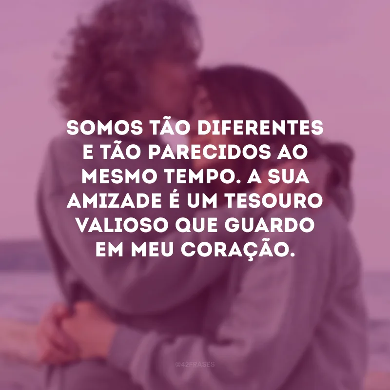 Somos tão diferentes e tão parecidos ao mesmo tempo. A sua amizade é um tesouro valioso que guardo em meu coração.