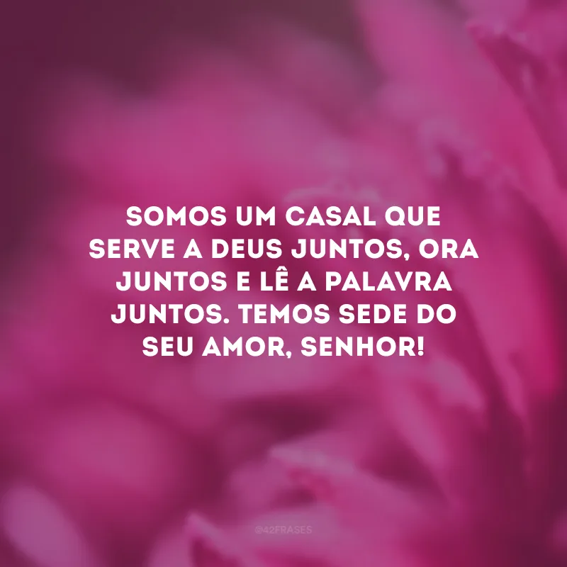 Somos um casal que serve a Deus juntos, ora juntos e lê a palavra juntos. Temos sede do Seu amor, Senhor!