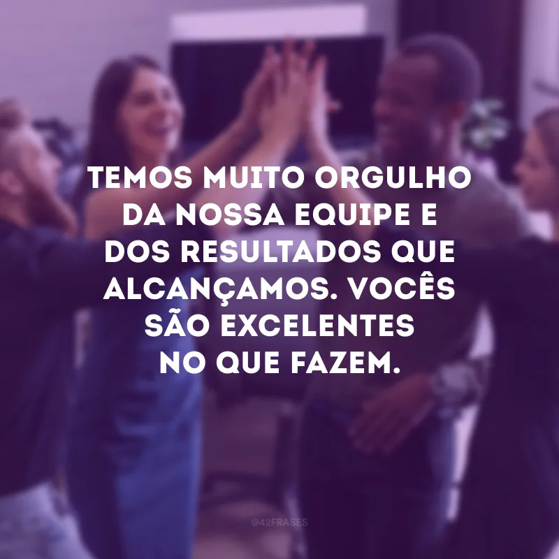 Temos muito orgulho da nossa equipe e dos resultados que alcançamos. Vocês são excelentes no que fazem.