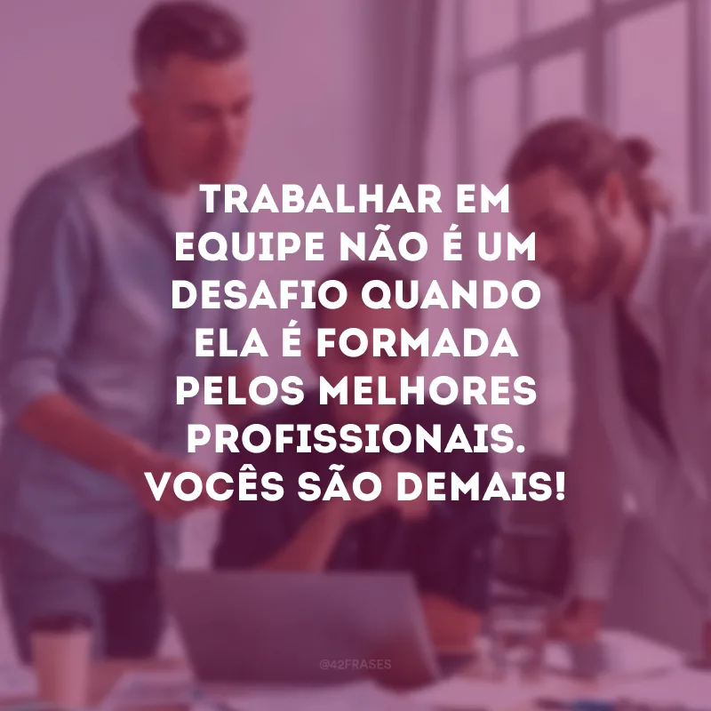 Trabalhar em equipe não é um desafio quando ela é formada pelos melhores profissionais. Vocês são demais!