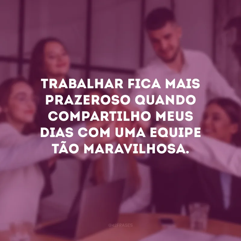 Trabalhar fica mais prazeroso quando compartilho meus dias com uma equipe tão maravilhosa.