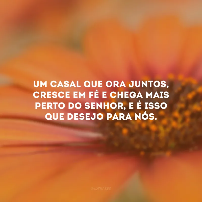 Um casal que ora juntos, cresce em fé e chega mais perto do Senhor, e é isso que desejo para nós.