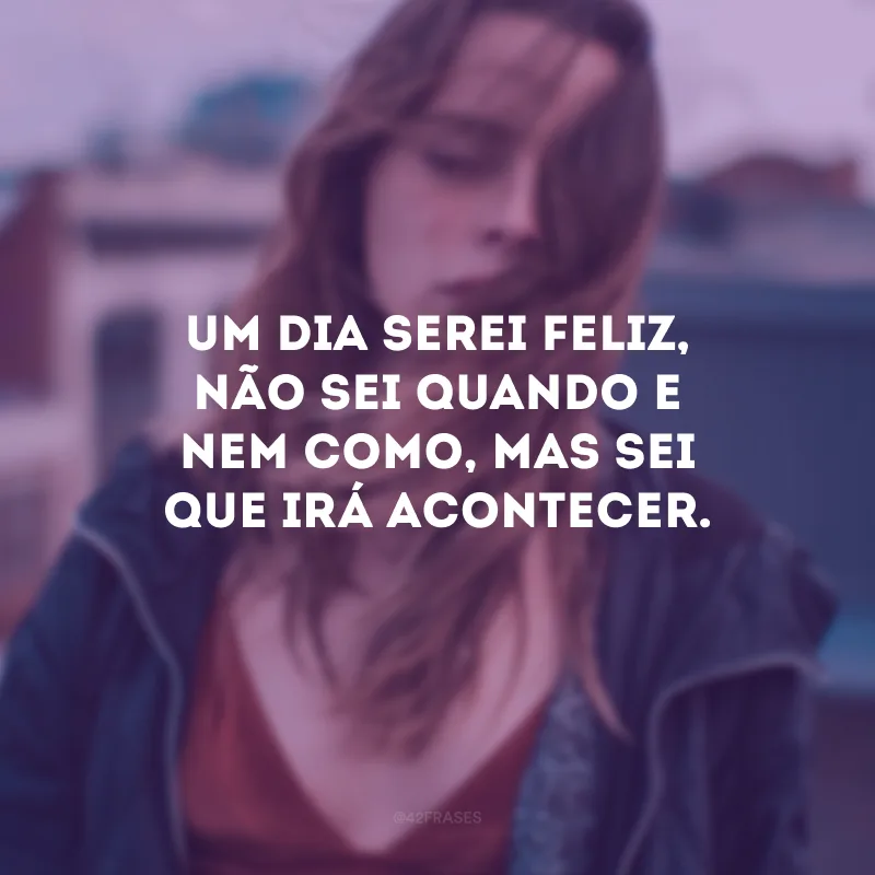 Um dia serei feliz, não sei quando e nem como, mas sei que irá acontecer.
