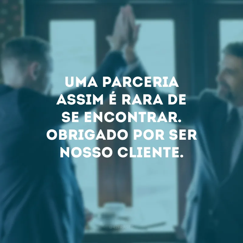 Uma parceria assim é rara de se encontrar. Obrigado por ser nosso cliente.