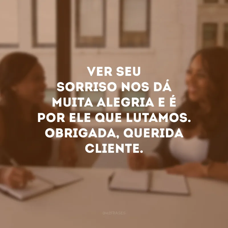 Ver seu sorriso nos dá muita alegria e é por ele que lutamos. Obrigado, querido cliente.