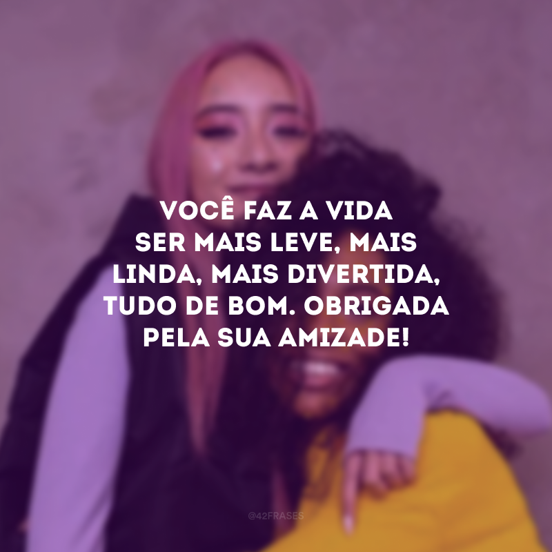 Você faz a vida ser mais leve, mais linda, mais divertida, tudo de bom. Obrigada pela sua amizade!