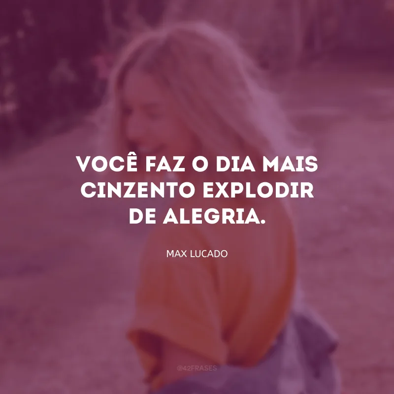Você faz o dia mais cinzento explodir de alegria.