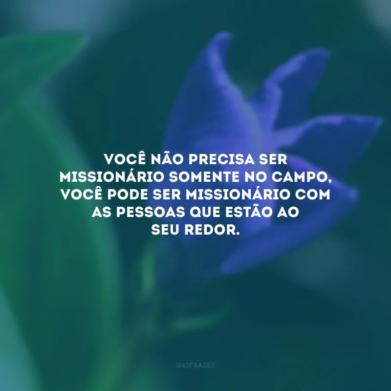 Você não precisa ser missionário somente no campo, você pode ser missionário com as pessoas que estão ao seu redor.