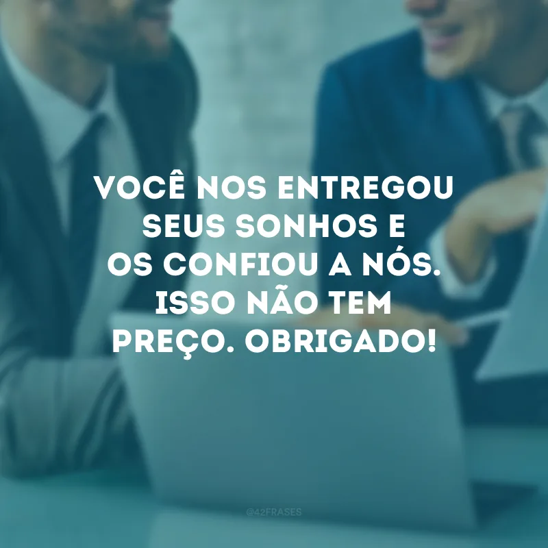 Você nos entregou seus sonhos e os confiou a nós. Isso não tem preço. Obrigado!