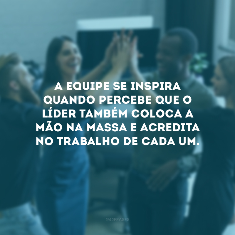 A equipe se inspira quando percebe que o líder também coloca a mão na massa e acredita no trabalho de cada um.