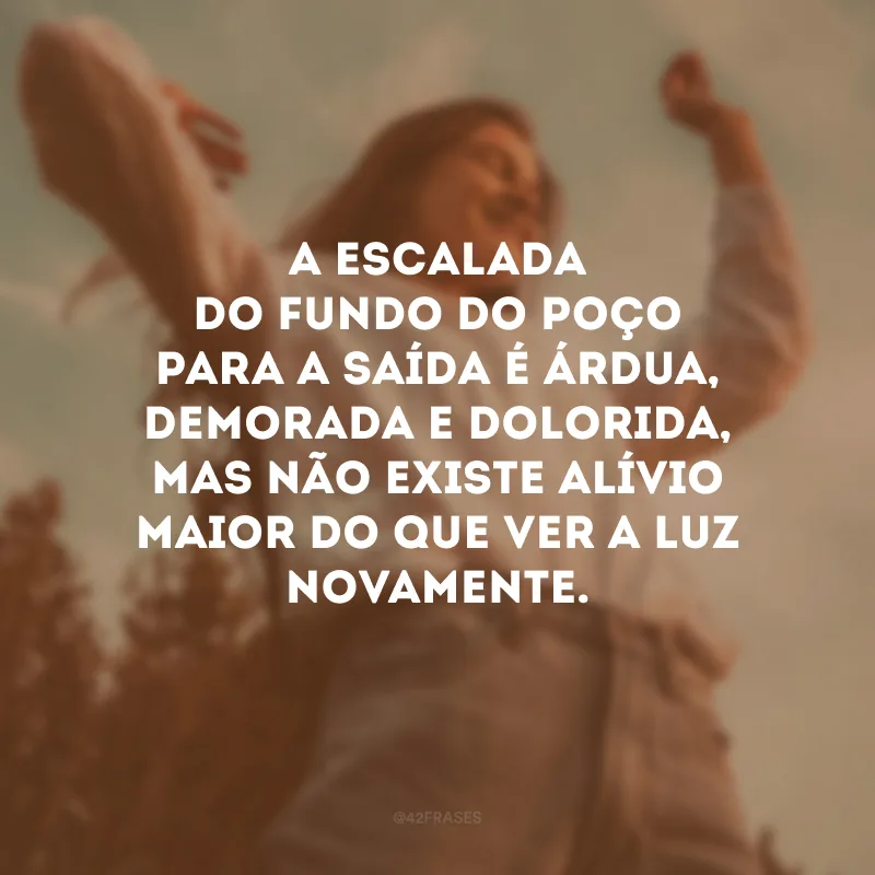 A escalada do fundo do poço para a saída é árdua, demorada e dolorida, mas não existe alívio maior do que ver a luz novamente. 