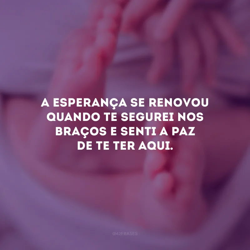 A esperança se renovou quando te segurei nos braços e senti a paz de te ter aqui.