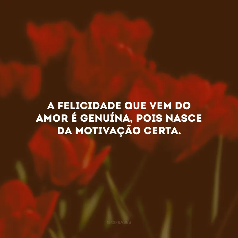 A felicidade que vem do amor é genuína, pois nasce da motivação certa.