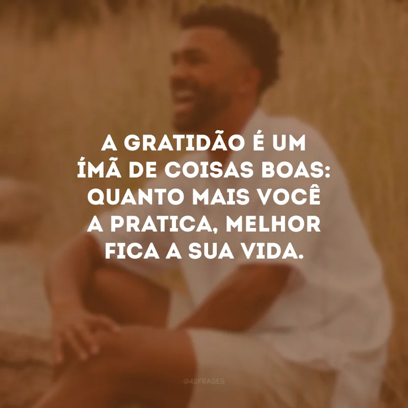 A gratidão é um ímã de coisas boas: quanto mais você a pratica, melhor fica a sua vida.