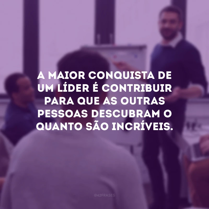 A maior conquista de um líder é contribuir para que as outras pessoas descubram o quanto são incríveis.