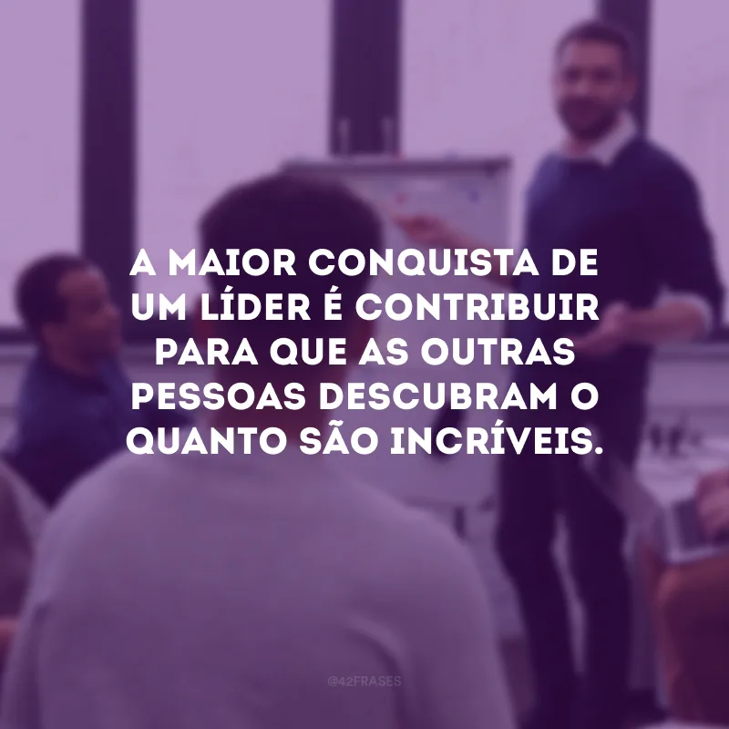 A maior conquista de um líder é contribuir para que as outras pessoas descubram o quanto são incríveis.