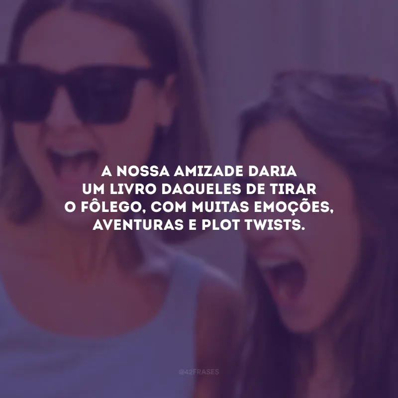 A nossa amizade daria um livro daqueles de tirar o fôlego, com muitas emoções, aventuras e plot twists.