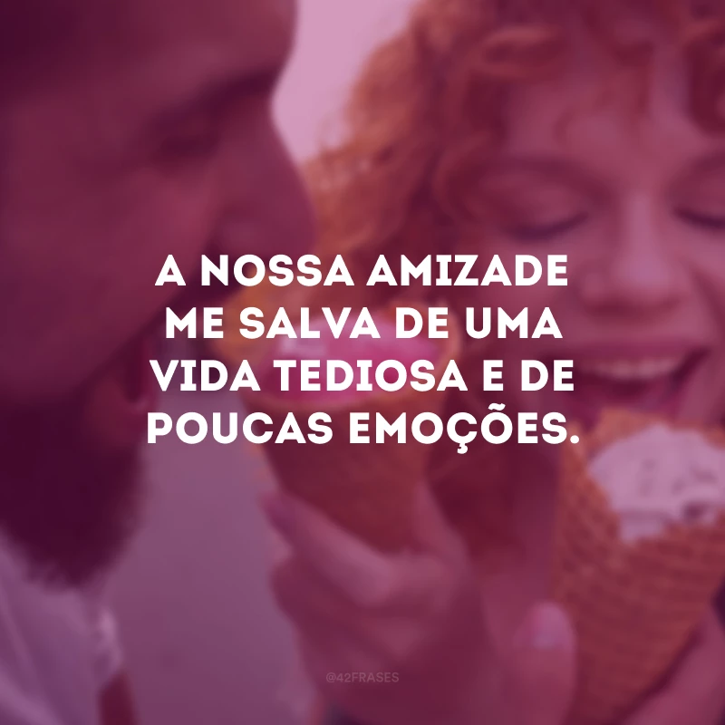 A nossa amizade me salva de uma vida tediosa e de poucas emoções.
