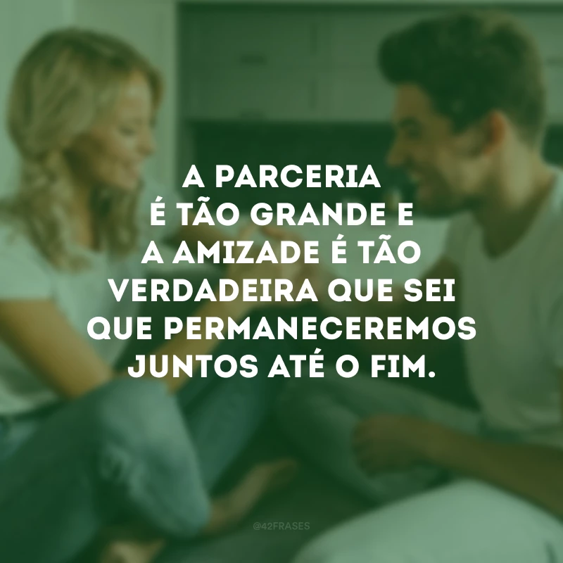 A parceria é tão grande e a amizade é tão verdadeira que sei que permaneceremos juntos até o fim.