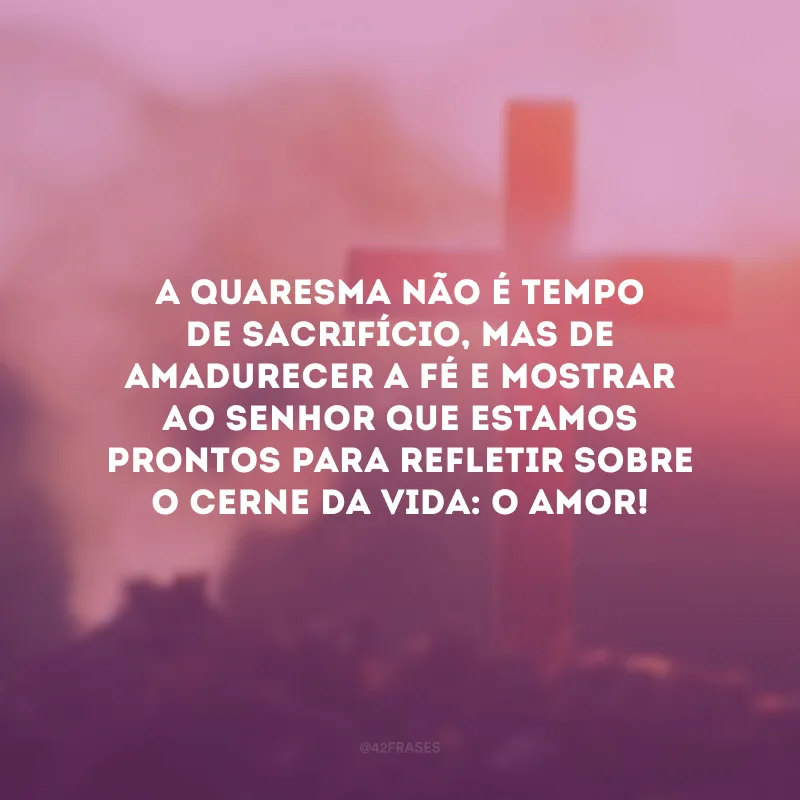 A Quaresma não é tempo de sacrifício, mas de amadurecer a fé e mostrar ao Senhor que estamos prontos para refletir sobre o cerne da vida: o amor!