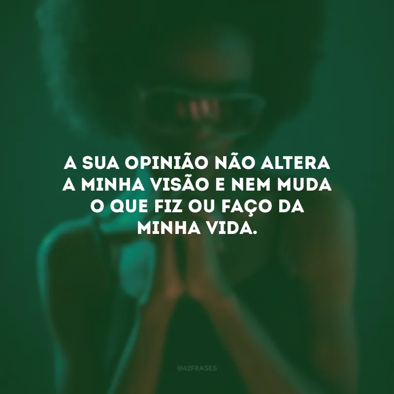 A sua opinião não altera a minha visão e nem muda o que fiz ou faço da minha vida.