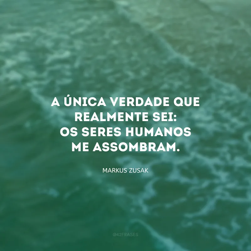 A única verdade que realmente sei: Os seres humanos me assombram.
